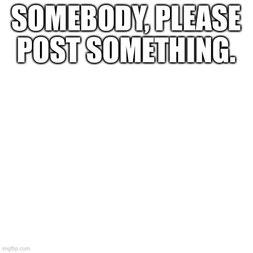 Blank Transparent Square Meme | SOMEBODY, PLEASE POST SOMETHING. | image tagged in memes,blank transparent square | made w/ Imgflip meme maker