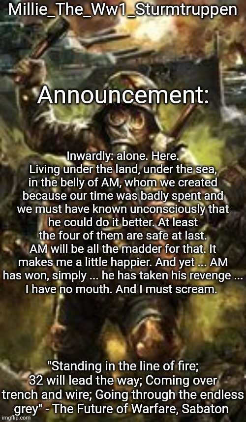 Millie_The_Ww1_Sturmtruppen's Weapons Of The Modern Age template | Inwardly: alone. Here. Living under the land, under the sea, in the belly of AM, whom we created because our time was badly spent and we must have known unconsciously that he could do it better. At least the four of them are safe at last.
AM will be all the madder for that. It makes me a little happier. And yet ... AM
has won, simply ... he has taken his revenge ...
I have no mouth. And I must scream. | image tagged in millie_the_ww1_sturmtruppen's weapons of the modern age template | made w/ Imgflip meme maker
