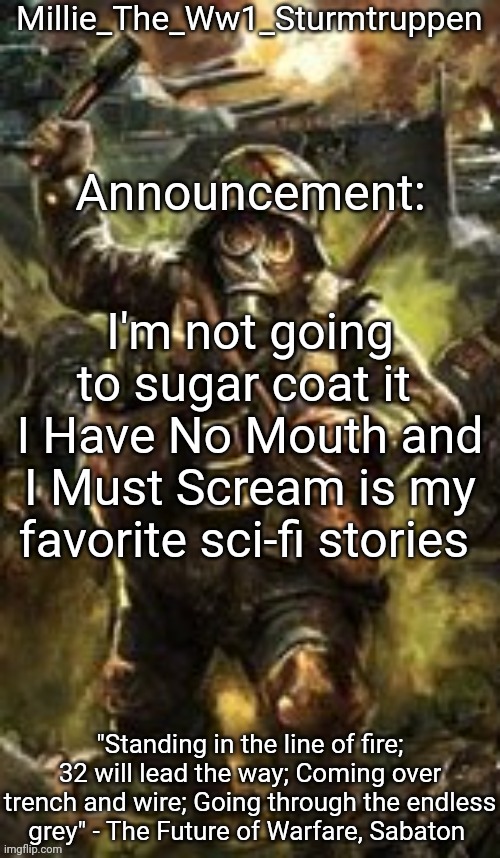 Millie_The_Ww1_Sturmtruppen's Weapons Of The Modern Age template | I'm not going to sugar coat it 
I Have No Mouth and I Must Scream is my favorite sci-fi stories | image tagged in millie_the_ww1_sturmtruppen's weapons of the modern age template | made w/ Imgflip meme maker