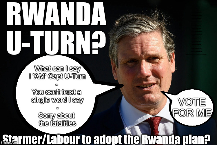 Starmer / Labour to Adopt the Rwanda plan? | RWANDA
U-TURN? Blood on Starmers hands? LABOUR IS DESPERATE; 1st Rwanda flight was near 2yrs ago; LEFTY IMMIGRATION LAWYERS; Burnham; Rayner; Starmer; PLAUSIBLE DENIABILITY !!! Taxi for Rayner ? #RR4PM;100's more Tax collectors; Higher Taxes Under Labour; We're Coming for You; Labour pledges to clamp down on Tax Dodgers; Higher Taxes under Labour; Rachel Reeves Angela Rayner Bovvered? Higher Taxes under Labour; Risks of voting Labour; * EU Re entry? * Mass Immigration? * Build on Greenbelt? * Rayner as our PM? * Ulez 20 mph fines? * Higher taxes? * UK Flag change? * Muslim takeover? * End of Christianity? * Economic collapse? TRIPLE LOCK' Anneliese Dodds Rwanda plan Quid Pro Quo UK/EU Illegal Migrant Exchange deal; UK not taking its fair share, EU Exchange Deal = People Trafficking !!! Starmer to Betray Britain, #Burden Sharing #Quid Pro Quo #100,000; #Immigration #Starmerout #Labour #wearecorbyn #KeirStarmer #DianeAbbott #McDonnell #cultofcorbyn #labourisdead #labourracism #socialistsunday #nevervotelabour #socialistanyday #Antisemitism #Savile #SavileGate #Paedo #Worboys #GroomingGangs #Paedophile #IllegalImmigration #Immigrants #Invasion #Starmeriswrong #SirSoftie #SirSofty #Blair #Steroids (AKA Keith) Labour Slippery Starmer ABBOTT BACK; Union Jack Flag in election campaign material; Concerns raised by Black, Asian and Minority ethnic (BAME) group & activists; Capt U-Turn; Hunt down Tax Dodgers; Higher tax under Labour;; Are we expected to earn a living if we can't 'GAME' the illegal immigration market; Starmer is Useless; Are we expected to earn a living now that the Rwanda plan has passed? Just think of the lives that could've been saved; Hey - I wasn't the only MP who voted against the Rwanda plan every single time; TO DISTANCE STARMER FROM THE RWANDA BILL DELAYS; RWANDA AIRPORT; I've always voted against the Rwanda plan; BBC QT - " just say you're from Congo" !!! What can I say
I 'AM' Capt U-Turn
- 
You can't trust a 
single word I say
-
Sorry about 
the fatalities; VOTE FOR ME; Starmer/Labour to adopt the Rwanda plan? | image tagged in slipper starmer,illegal immigration,rayner tax evasion,20mph ulez khan,labourisdead,stop boats rwanda | made w/ Imgflip meme maker