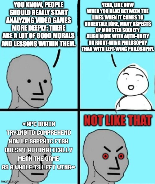 Lib Hypocrisy be like: Absolute monarchy and poopulism are leftist traits lmao | YOU KNOW, PEOPLE SHOULD REALLY START ANALYZING VIDEO GAMES MORE DEEPLY; THERE ARE A LOT OF GOOD MORALS AND LESSONS WITHIN THEM. YEAH, LIKE HOW WHEN YOU READ BETWEEN THE LINES WHEN IT COMES TO UNDERTALE LORE, MANY ASPECTS OF MONSTER SOCIETY ALIGN MORE WITH AUTH-UNITY OR RIGHT-WING PHILOSOPHY THAN WITH LEFT-WING PHILOSOPHY. *NPC BRAIN TRYING TO COMPREHEND HOW LE SAPPHIC FISH DOESN'T AUTOMATICALLY MEAN THE GAME AS A WHOLE IS LEFT WING* | image tagged in npc not like that,monarchy,undertale,media literacy,funny,politics | made w/ Imgflip meme maker