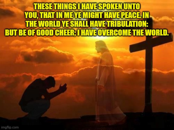 Kneeling man | THESE THINGS I HAVE SPOKEN UNTO YOU, THAT IN ME YE MIGHT HAVE PEACE. IN THE WORLD YE SHALL HAVE TRIBULATION: BUT BE OF GOOD CHEER; I HAVE OVERCOME THE WORLD. | image tagged in kneeling man | made w/ Imgflip meme maker