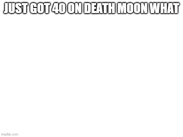 JUST GOT 40 ON DEATH MOON WHAT | made w/ Imgflip meme maker