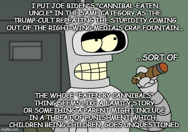 Of family stories and failure to critically examine. | I PUT JOE BIDEN'S "CANNIBAL-EATEN UNCLE" IN THE SAME CATEGORY AS THE TRUMP-CULT REPEATING THE STUPIDITY COMING OUT OF THE RIGHT-WING MEDIA'S CRAP FOUNTAIN... ...SORT OF; THE WHOLE "EATEN BY CANNIBALS" THING SEEMS LIKE A FAMILY STORY OR SOMETHING A PARENT MIGHT INCLUDE IN A THREAT OF PUNISHMENT WHICH,  CHILDREN BEING CHILDREN, GOES UNQUESTIONED | image tagged in bender cigar,trump cultists,joe biden,cannibals,family,stories | made w/ Imgflip meme maker