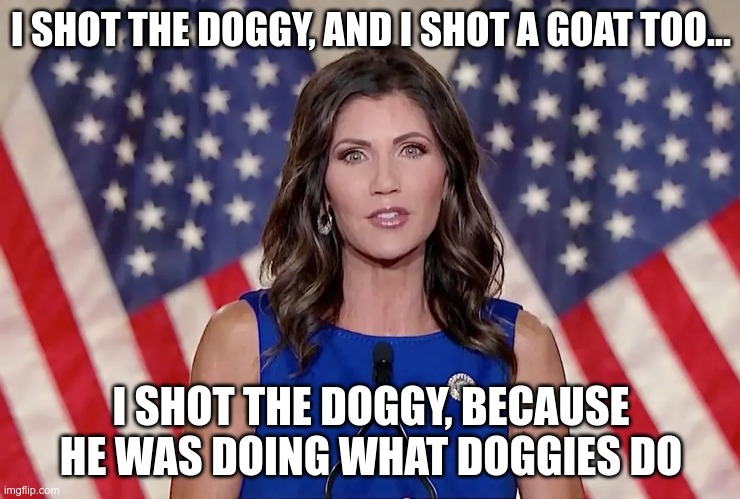 But I didn't shoot the deputy | I SHOT THE DOGGY, AND I SHOT A GOAT TOO... I SHOT THE DOGGY, BECAUSE HE WAS DOING WHAT DOGGIES DO | image tagged in noem,animal hater,right-wing,scumbag republicans | made w/ Imgflip meme maker