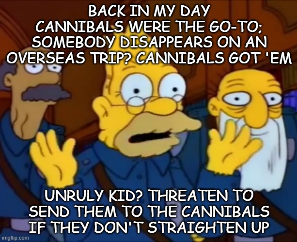 Dark... but too political for the Dark_Humor stream... | BACK IN MY DAY CANNIBALS WERE THE GO-TO; SOMEBODY DISAPPEARS ON AN OVERSEAS TRIP? CANNIBALS GOT 'EM; UNRULY KID? THREATEN TO SEND THEM TO THE CANNIBALS IF THEY DON'T STRAIGHTEN UP | image tagged in grandpa simpson style at the time | made w/ Imgflip meme maker