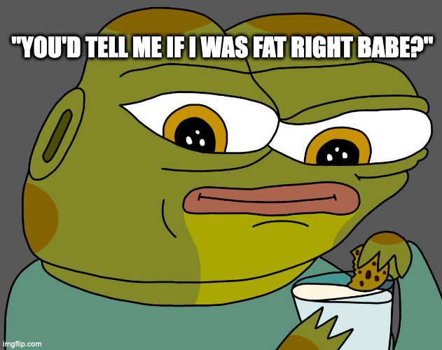 you'd tell me right? right babe? | "YOU'D TELL ME IF I WAS FAT RIGHT BABE?" | image tagged in hoppy cookie in milk | made w/ Imgflip meme maker