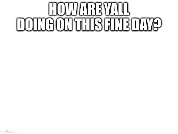 HOW ARE YALL DOING ON THIS FINE DAY? | made w/ Imgflip meme maker