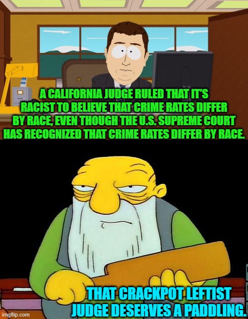In truth probably all leftist activist judges deserve a judicial review. | A CALIFORNIA JUDGE RULED THAT IT’S RACIST TO BELIEVE THAT CRIME RATES DIFFER BY RACE, EVEN THOUGH THE U.S. SUPREME COURT HAS RECOGNIZED THAT CRIME RATES DIFFER BY RACE. THAT CRACKPOT LEFTIST JUDGE DESERVES A PADDLING. | image tagged in yep | made w/ Imgflip meme maker
