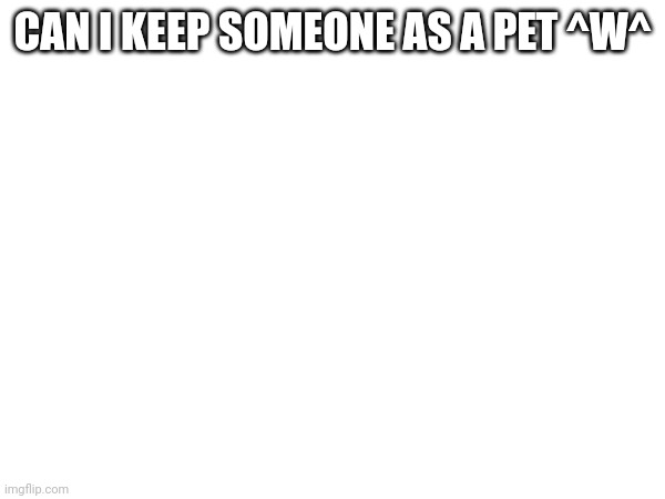 CAN I KEEP SOMEONE AS A PET ^W^ | made w/ Imgflip meme maker