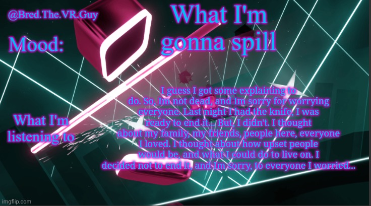 I don't expect to be forgiven, Im sorry... | I guess I got some explaining to do. So, Im not dead, and Im sorry for worrying everyone. Last night I had the knife, I was ready to end it... But, I didn't. I thought about my family, my friends, people here, everyone I loved. I thought about how upset people would be, and what I could do to live on. I decided not to end it, and Im sorry, to everyone I worried... | image tagged in bred the vr guy's announcement temp | made w/ Imgflip meme maker