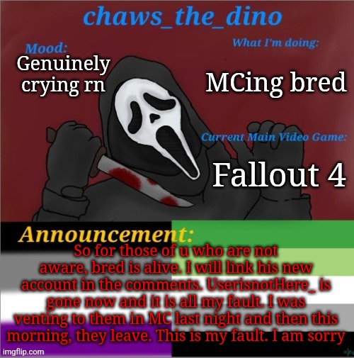 It's my fault they left. I am sorry | MCing bred; Genuinely crying rn; Fallout 4; So for those of u who are not aware, bred is alive. I will link his new account in the comments. UserisnotHere_ is gone now and it is all my fault. I was venting to them in MC last night and then this morning, they leave. This is my fault. I am sorry | image tagged in chaws_the_dino announcement temp | made w/ Imgflip meme maker