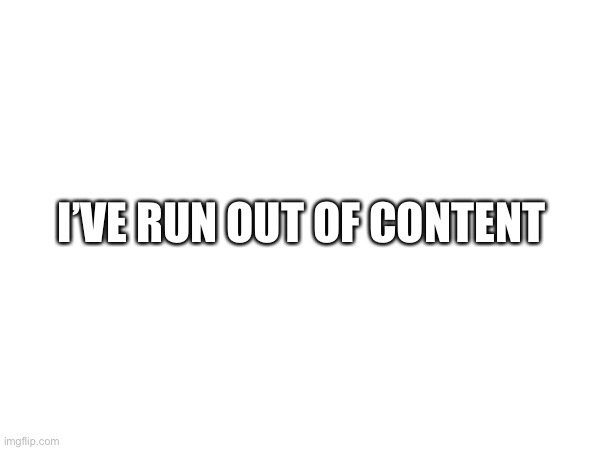 I’VE RUN OUT OF CONTENT | made w/ Imgflip meme maker