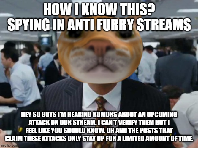 i'm getting concerned. it is happening more and more quickly. | HOW I KNOW THIS? SPYING IN ANTI FURRY STREAMS; HEY SO GUYS I'M HEARING RUMORS ABOUT AN UPCOMING ATTACK ON OUR STREAM. I CAN'T VERIFY THEM BUT I FEEL LIKE YOU SHOULD KNOW. OH AND THE POSTS THAT CLAIM THESE ATTACKS ONLY STAY UP FOR A LIMITED AMOUNT OF TIME. | image tagged in let's talk bussines | made w/ Imgflip meme maker