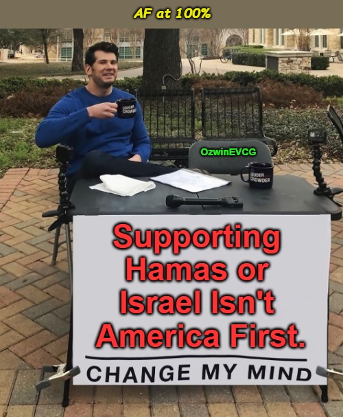 AF at 100% | AF at 100%; OzwinEVCG; Supporting 

Hamas or 

Israel Isn't 

America First. | image tagged in change my mind,war,hamas,israel,foreign policy,america first | made w/ Imgflip meme maker