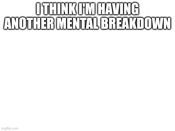 I THINK I'M HAVING ANOTHER MENTAL BREAKDOWN | made w/ Imgflip meme maker