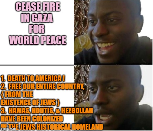 OCT. 7th SEQUENTIAL ORDER OF EVENTS | CEASE FIRE
IN GAZA 
FOR 
WORLD PEACE; 1.  DEATH TO AMERICA !
2.  FREE OUR ENTIRE COUNTRY,
{ FROM THE 
EXISTENCE OF JEWS }
3.  HAMAS, HOUTIS, & HEZBOLLAH 
HAVE BEEN COLONIZED  
IN THE JEWS HISTORICAL HOMELAND | image tagged in dissapointed black guy,world peace,free,palestine,israel jews,democratic socialism | made w/ Imgflip meme maker