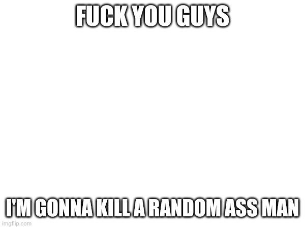 FUCK YOU GUYS; I'M GONNA KILL A RANDOM ASS MAN | made w/ Imgflip meme maker