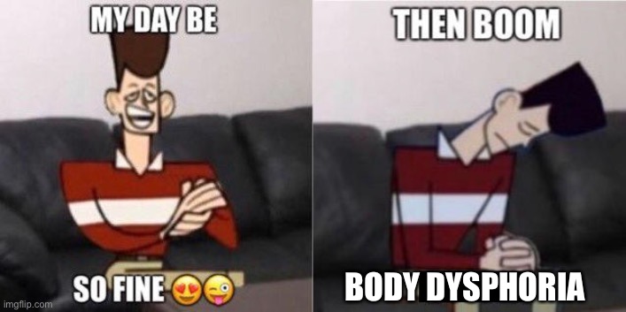 May i offer you a meme in these trying times? | BODY DYSPHORIA | image tagged in my day be so fine,then boom | made w/ Imgflip meme maker