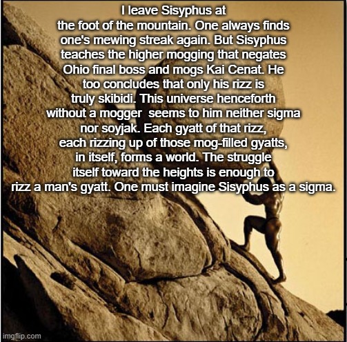 Sisyphus | I leave Sisyphus at the foot of the mountain. One always finds one's mewing streak again. But Sisyphus teaches the higher mogging that negates Ohio final boss and mogs Kai Cenat. He too concludes that only his rizz is truly skibidi. This universe henceforth without a mogger  seems to him neither sigma nor soyjak. Each gyatt of that rizz, each rizzing up of those mog-filled gyatts, in itself, forms a world. The struggle itself toward the heights is enough to rizz a man's gyatt. One must imagine Sisyphus as a sigma. | image tagged in sisyphus | made w/ Imgflip meme maker