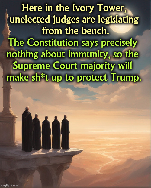 Here in the Ivory Tower, 
unelected judges are legislating 
from the bench. The Constitution says precisely 
nothing about immunity, so the 
Supreme Court majority will 
make sh*t up to protect Trump. | image tagged in supreme court,republican,judge,trump,corrupt | made w/ Imgflip meme maker