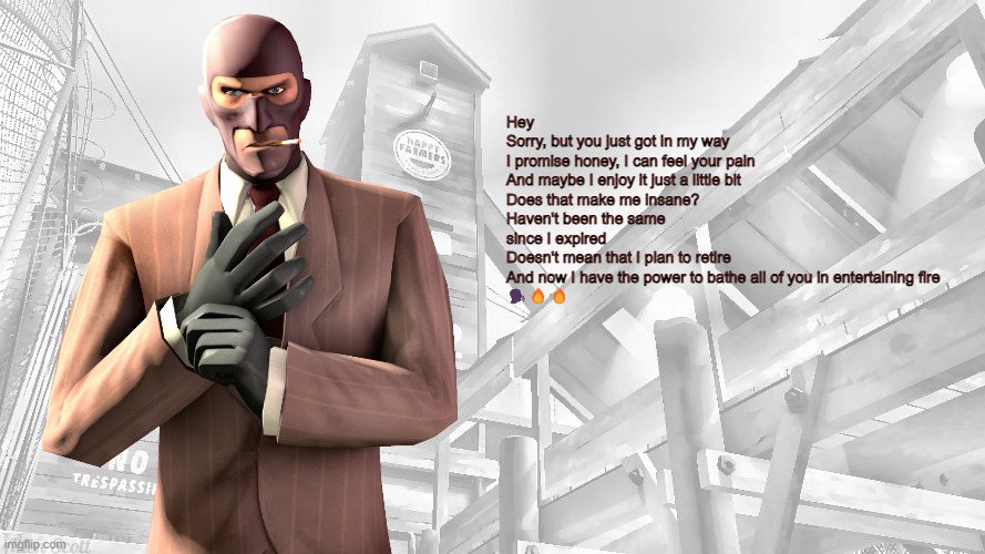 TF2 spy casual yapping temp | Hey
Sorry, but you just got in my way
I promise honey, I can feel your pain
And maybe I enjoy it just a little bit
Does that make me insane?
Haven't been the same since I expired
Doesn't mean that I plan to retire
And now I have the power to bathe all of you in entertaining fire
🗣️🔥🔥 | image tagged in tf2 spy casual yapping temp | made w/ Imgflip meme maker