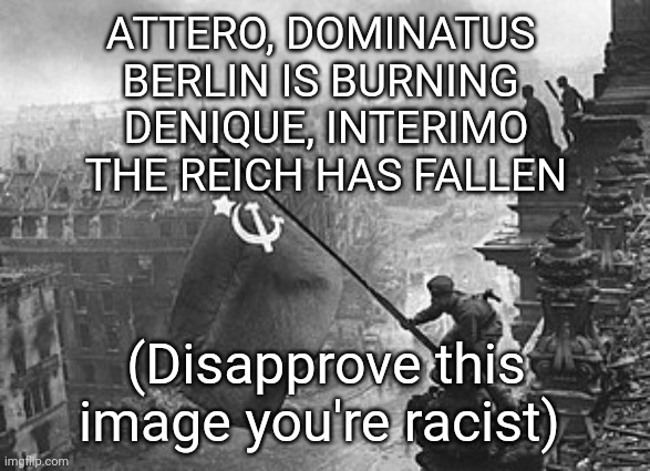 ATTERO, DOMINATUS 
BERLIN IS BURNING 
DENIQUE, INTERIMO
THE REICH HAS FALLEN; (Disapprove this image you're racist) | made w/ Imgflip meme maker