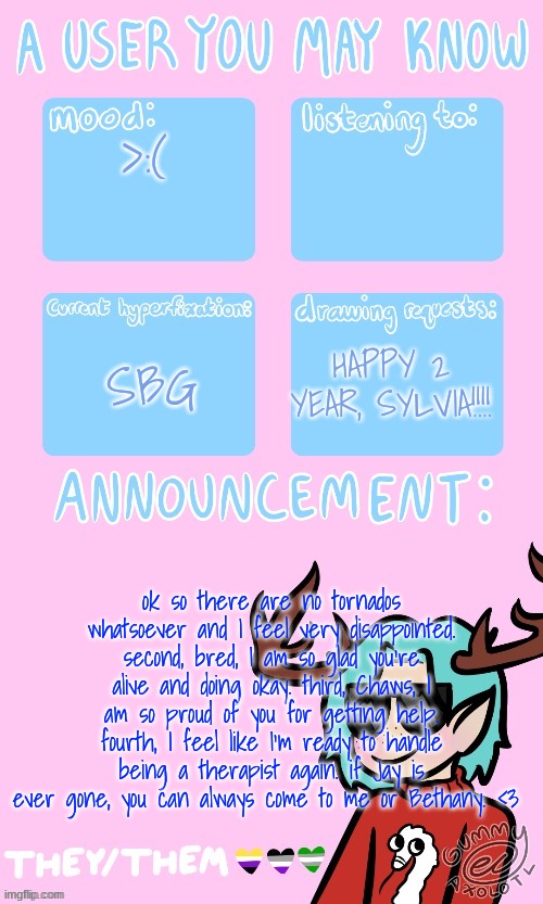 Mays announcement sponsored by Gummers !! | >:(; SBG; HAPPY 2 YEAR, SYLVIA!!!! ok so there are no tornados whatsoever and I feel very disappointed. second, bred, I am so glad you're alive and doing okay. third, Chaws, I am so proud of you for getting help. fourth, I feel like I'm ready to handle being a therapist again. if Jay is ever gone, you can always come to me or Bethany. <3 | image tagged in may's announcement | made w/ Imgflip meme maker