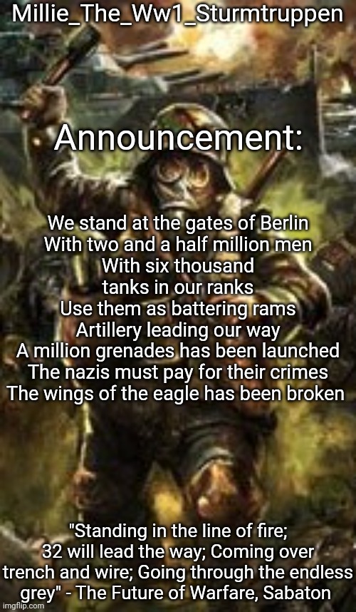 im going to approve this but try to keep it nazi related   | We stand at the gates of Berlin
With two and a half million men
With six thousand tanks in our ranks
Use them as battering rams
Artillery leading our way
A million grenades has been launched
The nazis must pay for their crimes
The wings of the eagle has been broken | image tagged in millie_the_ww1_sturmtruppen's weapons of the modern age template | made w/ Imgflip meme maker