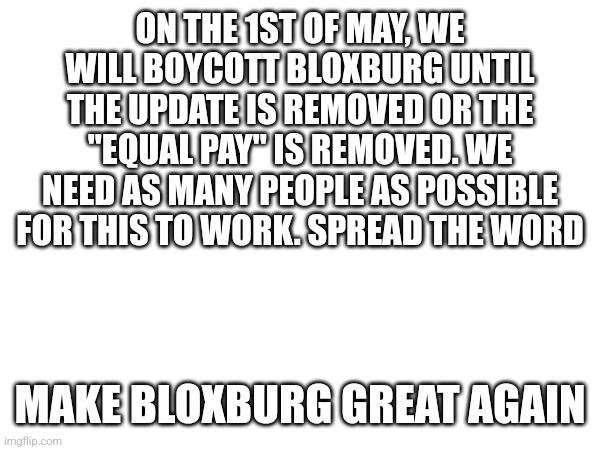 MAKE BLOXBURG GREAT AGAIN | ON THE 1ST OF MAY, WE WILL BOYCOTT BLOXBURG UNTIL THE UPDATE IS REMOVED OR THE "EQUAL PAY" IS REMOVED. WE NEED AS MANY PEOPLE AS POSSIBLE FOR THIS TO WORK. SPREAD THE WORD; MAKE BLOXBURG GREAT AGAIN | made w/ Imgflip meme maker