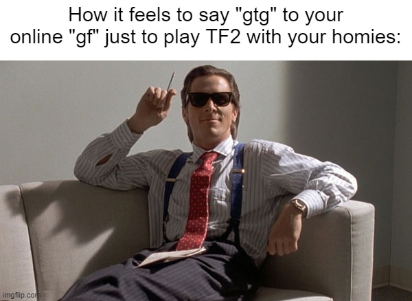 Patrick Bateman | How it feels to say "gtg" to your online "gf" just to play TF2 with your homies: | image tagged in patrick bateman | made w/ Imgflip meme maker