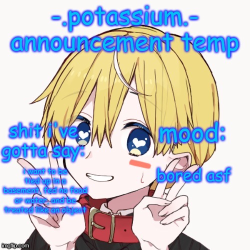 @someone | bored asf; i want to be tied up in a basement, fed no food or water, and be treated like an object | image tagged in potassium announcement temp | made w/ Imgflip meme maker