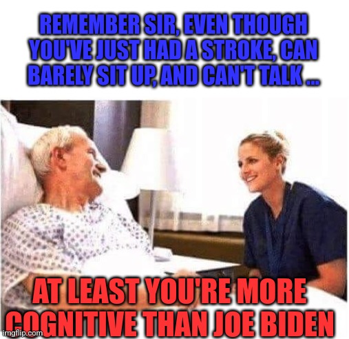I legit said this to my grandfather in the hospital. He smiled. | REMEMBER SIR, EVEN THOUGH YOU'VE JUST HAD A STROKE, CAN BARELY SIT UP, AND CAN'T TALK ... AT LEAST YOU'RE MORE COGNITIVE THAN JOE BIDEN | image tagged in old man hospital with nurse,joe biden,dementia | made w/ Imgflip meme maker