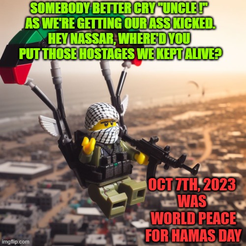 Lego Hamas Paraglider | OCT 7TH, 2023 
WAS 
WORLD PEACE
FOR HAMAS DAY SOMEBODY BETTER CRY "UNCLE !" 
AS WE'RE GETTING OUR ASS KICKED.
HEY NASSAR, WHERE'D YOU 
PUT T | image tagged in lego hamas paraglider | made w/ Imgflip meme maker