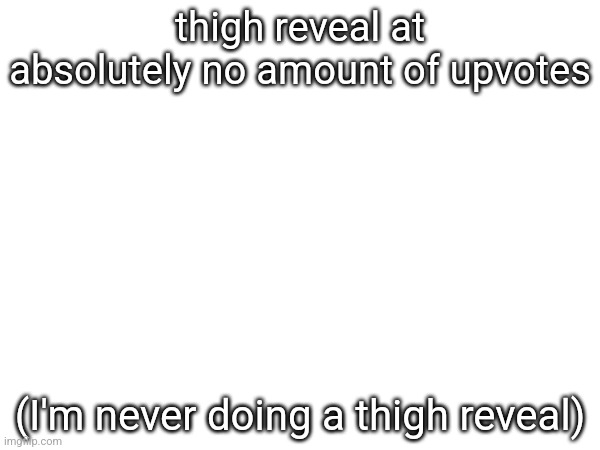 thigh reveal at absolutely no amount of upvotes; (I'm never doing a thigh reveal) | made w/ Imgflip meme maker