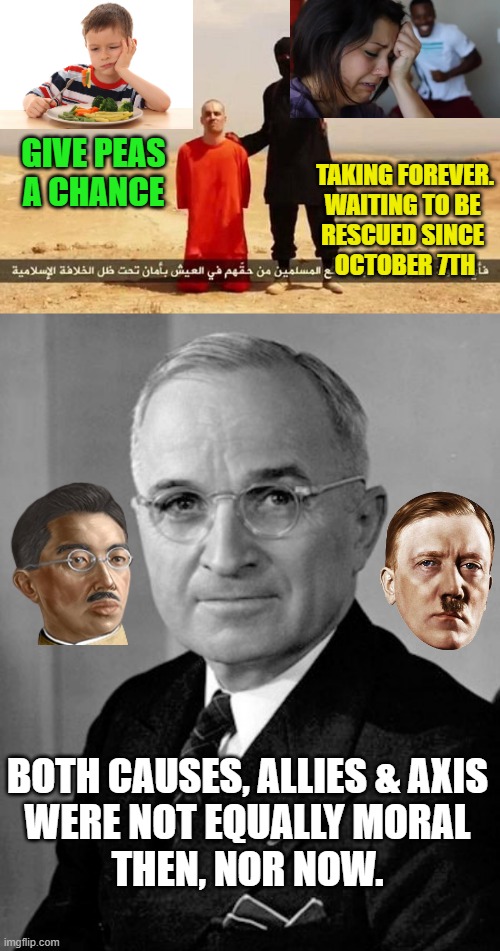 GIVE PEAS
A CHANCE TAKING FOREVER.
WAITING TO BE 
RESCUED SINCE 
OCTOBER 7TH BOTH CAUSES, ALLIES & AXIS
WERE NOT EQUALLY MORAL
THEN, NOR NOW | image tagged in isis hostage,harry truman | made w/ Imgflip meme maker