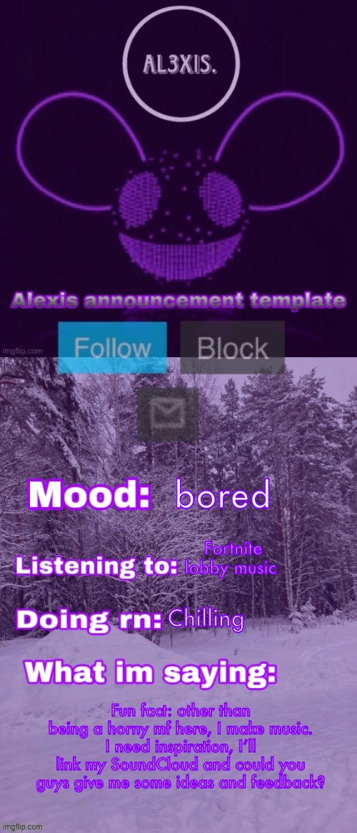 Alexis announcement template (credits to Rose-Lalonde) | bored; Fortnite lobby music; Chilling; Fun fact: other than being a horny mf here, I make music. I need inspiration, I’ll link my SoundCloud and could you guys give me some ideas and feedback? | image tagged in alexis announcement template credits to rose-lalonde | made w/ Imgflip meme maker
