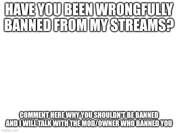 (Information you should include: Who you think banned you and what stream you're banned from) | HAVE YOU BEEN WRONGFULLY BANNED FROM MY STREAMS? COMMENT HERE WHY YOU SHOULDN'T BE BANNED AND I WILL TALK WITH THE MOD/OWNER WHO BANNED YOU | made w/ Imgflip meme maker