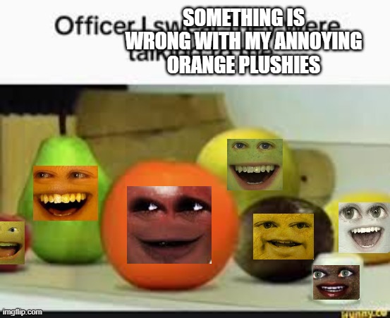 why little grapefruit pearange annoying apple garear passemon and grandpa marshmallow | SOMETHING IS WRONG WITH MY ANNOYING ORANGE PLUSHIES | image tagged in they were talking to me,annoying orange,switched,0_0 | made w/ Imgflip meme maker
