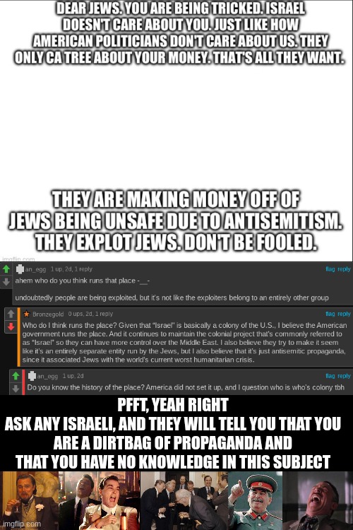 Anti-Zionists being antisemitic again | PFFT, YEAH RIGHT
ASK ANY ISRAELI, AND THEY WILL TELL YOU THAT YOU ARE A DIRTBAG OF PROPAGANDA AND THAT YOU HAVE NO KNOWLEDGE IN THIS SUBJECT | made w/ Imgflip meme maker