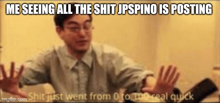 shit just went from 0 to 100 real quick | ME SEEING ALL THE SHIT JPSPINO IS POSTING | image tagged in shit just went from 0 to 100 real quick | made w/ Imgflip meme maker