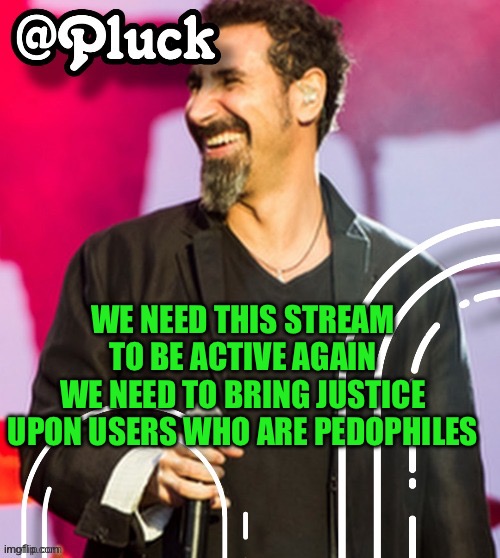 Pluck’s official announcement | WE NEED THIS STREAM TO BE ACTIVE AGAIN
WE NEED TO BRING JUSTICE UPON USERS WHO ARE PEDOPHILES | image tagged in pluck s official announcement | made w/ Imgflip meme maker