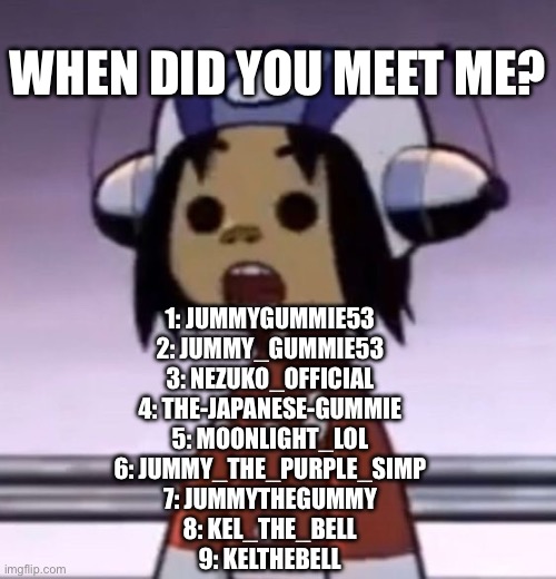 messed up order but wtv (majority of the names are from 2020-2021 | WHEN DID YOU MEET ME? 1: JUMMYGUMMIE53
2: JUMMY_GUMMIE53
3: NEZUKO_OFFICIAL
4: THE-JAPANESE-GUMMIE
5: MOONLIGHT_LOL
6: JUMMY_THE_PURPLE_SIMP
7: JUMMYTHEGUMMY
8: KEL_THE_BELL
9: KELTHEBELL | image tagged in o | made w/ Imgflip meme maker