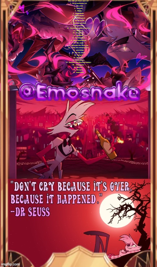 emosnake's angel dust temp (thanks asriel) | When did you first meet me?
1. Go_to_backrooms_lol
2. emo_snake
3. emosnake
4. ESnake
4. EmotheSnake
5. -EmotheSnake-
6. CarmenWinstead
7. The-Bi-Snake
8. iStoleBitchesName
9. Notemosnake
10. IHaveDementiaIHaveDementia
11. Shithead.
12. Shit-eater.
13. NerdEmoji
14. The_Emo_Snake
15. RylietheScotSnake
16. Emo.snake
17. Emosnake-the-silly-one
18. Jimmy_the_annoying_brit
19. potatchips
20. Emo.the.Snake
21. RylotIC
22. Emosnake.
23. EmotheSnake_
24. Emosnake_The_Scottish_Dumbass
25. -Betelguese-
26. Mercury.
27. Emosnake_
28. SnakeofEmo | image tagged in emosnake's angel dust temp thanks asriel | made w/ Imgflip meme maker