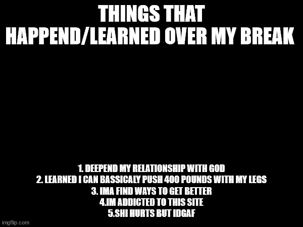 THINGS THAT HAPPEND/LEARNED OVER MY BREAK; 1. DEEPEND MY RELATIONSHIP WITH GOD
2. LEARNED I CAN BASSICALY PUSH 400 POUNDS WITH MY LEGS
3. IMA FIND WAYS TO GET BETTER
4.IM ADDICTED TO THIS SITE
5.SHI HURTS BUT IDGAF | made w/ Imgflip meme maker