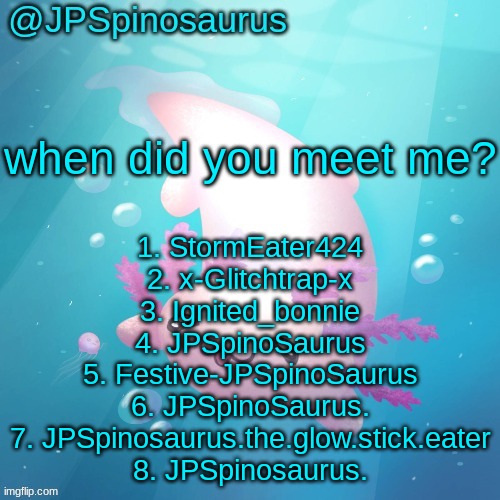 JPSpinosaurus axolotl temp v2 | when did you meet me? 1. StormEater424
2. x-Glitchtrap-x
3. Ignited_bonnie
4. JPSpinoSaurus
5. Festive-JPSpinoSaurus
6. JPSpinoSaurus.
7. JPSpinosaurus.the.glow.stick.eater
8. JPSpinosaurus. | image tagged in jpspinosaurus axolotl temp v2 | made w/ Imgflip meme maker