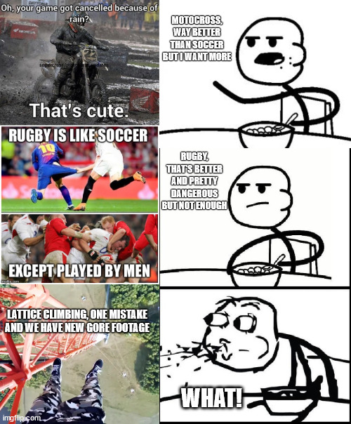 When a daredevil want more... | MOTOCROSS, WAY BETTER THAN SOCCER BUT I WANT MORE; RUGBY, THAT'S BETTER AND PRETTY DANGEROUS BUT NOT ENOUGH; LATTICE CLIMBING, ONE MISTAKE AND WE HAVE NEW GORE FOOTAGE; WHAT! | image tagged in cereal guy,lattice climbing,klettern,rugby,motocross,sport | made w/ Imgflip meme maker