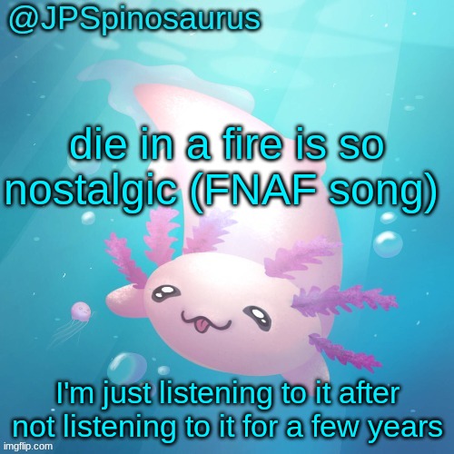 still an awesome song | die in a fire is so nostalgic (FNAF song); I'm just listening to it after not listening to it for a few years | image tagged in jpspinosaurus axolotl temp v2 | made w/ Imgflip meme maker