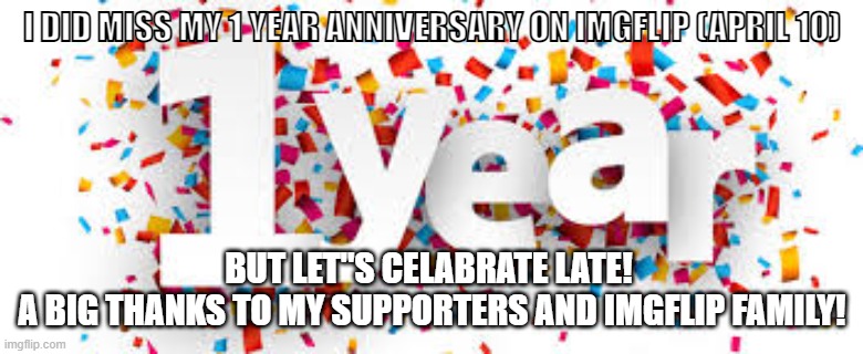 Thank you so much!!! | I DID MISS MY 1 YEAR ANNIVERSARY ON IMGFLIP (APRIL 10); BUT LET"S CELABRATE LATE! 
A BIG THANKS TO MY SUPPORTERS AND IMGFLIP FAMILY! | image tagged in imgflippers | made w/ Imgflip meme maker