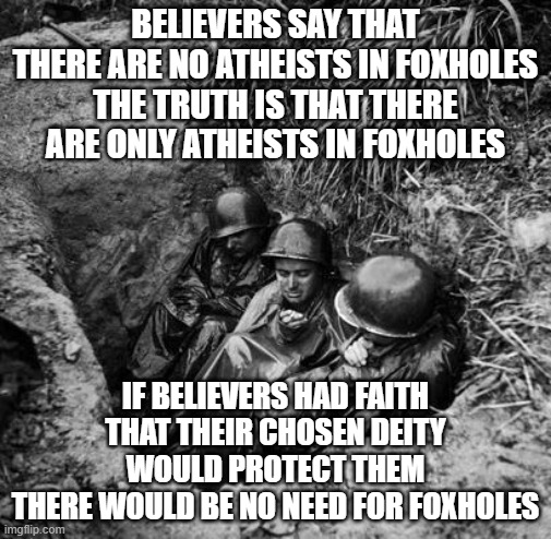 Foxholes | BELIEVERS SAY THAT THERE ARE NO ATHEISTS IN FOXHOLES
THE TRUTH IS THAT THERE ARE ONLY ATHEISTS IN FOXHOLES; IF BELIEVERS HAD FAITH THAT THEIR CHOSEN DEITY WOULD PROTECT THEM
THERE WOULD BE NO NEED FOR FOXHOLES | image tagged in atheists | made w/ Imgflip meme maker